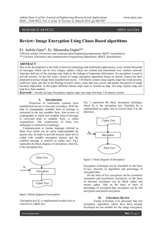 Ankita Gaur et al Int. Journal of Engineering Research and Applications www.ijera.com
ISSN : 2248-9622, Vol. 4, Issue 3( Version 1), March 2014, pp.904-907
www.ijera.com 904 | P a g e
Review: Image Encryption Using Chaos Based algorithms
Er. Ankita Gaur*, Er. Maneesha Gupta**
*(M.tech scholar, Electronics and communication Engineering department, SKIET, kurukshetra)
** (Lecturer, Electronics and communication Engineering Department, SKIET, Kurukshetra)
ABSTRACT
Due to the development in the field of network technology and multimedia applications, every minute thousands
of messages which can be text, images, audios, videos are created and transmitted over wireless network.
Improper delivery of the message may leads to the leakage of important information. So encryption is used to
provide security. In last few years, variety of image encryption algorithms based on chaotic system has been
proposed to protect image from unauthorized access. 1-D chaotic system using logistic maps has weak security,
small key space and due to the floating of pixel values, some data lose occurs and proper decryption of image
becomes impossible. In this paper different chaotic maps such as Arnold cat map, sine map, logistic map, tent
map have been studied.
Keywords – Arnold cat map, Encryption, logistic map, sine map, tent map, 1-D chaotic system.
I. Introduction
Protection of multimedia contents from
unauthorized access is necessary nowadays. With the
help of cryptography readable form of message is
converted to the non readable form. And reverse of
cryptography in which non readable form of message
is converted back to readable form, is called
cryptanalysis. The combination of these two
techniques is referred as Cryptology.
Communication in human language referred as
Plain Text which can be easily understandable by
anyone else. In order to provide security plain text is
coded with suitable encryption shames and the
codified message is referred as cipher text. Fig.1
represents the block diagram of encryption, where Ke
is the encryption key.
Ke
figure 1:block diagram of encryption
Encryption key Ke is implemented on plain text to
convert it to cipher text.
Fig. 2 represents the basic decryption technique,
where Kd is the decryption key. Similarly Kd is
implemented on cipher text to convert back it to the
plain text.
Kd
figure 2: block diagram of decryption
Encryption techniques can be classified on the basis
of key, structure of algorithms and percentage of
encrypted data.
On the basis of key encryption can be symmetric
encryption and asymmetric encryption, on the basis
of structure encryption can be block cipher and
stream cipher. And on the basis of basis of
percentage of encrypted data encryption can be full
encryption and partial encryption.
II. Literature Review
Varsha S.Nemade et.al discussed that text
encryption algorithms which have been already
developed are not suitable for the image encryption,
Encryption
Decryption
Cipher Text
Cipher Text
Plain Text
Plain Text
RESEARCH ARTICLE OPEN ACCESS
 