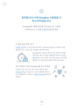 Dropbox를 사용할 준비를 마치셨습니다. 사용을
시작해 보시고 소감을 트위터에 올려주세요.
축하합니다! 이제 Dropbox 사용법을 다
마스터하셨습니다!
5
계속
홈
더 많은 팁과 힌트 보기
도움말 센터에서 구 버전 파일 복구하기, Selective Sync로 내 컴퓨터 공간
절약하기 및 그 외의 고급 기능들도 확인해 보세요.
	 Dropbox에는 계정과 자료의 보다 강력한 보호를
위한 여러 보안 도구들이 포함되어 있습니다. 보안
페이지에서 보다 강력한 고유 암호 생성, 2단계 인증
활성화, 보안 설정 변경 방법에 대해 알아보세요.
보다 확장된 기능의 Dropbox를 만나 보세요
더 많은 공간 또는 추가 공유 기능이 필요하세요?
Dropbox Plus가 있습니다. 직장 내 협업을 위한 더
나은 방법을 찾고 계세요? 기업용 Dropbox를 확인해
보세요.
 