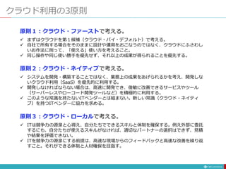 クラウド利用の3原則
原則１：クラウド・ファーストで考える。
 まずはクラウドを第１候補（クラウド・バイ・デフォルト）で考える。
 自社で所有する場合をそのままに設計や運用をおこなうのではなく、クラウドにふさわし
いお作法に則って、「使える」使い方を考えること。
 同じ操作や同じ使い勝手を優先せず、それ以上の成果が得られることを優先する。
原則２：クラウド・ネイティブで考える。
 システムを開発・構築することではなく、業務上の成果をあげられるかを考え、開発しな
いクラウド利用（SaaS）を優先的に利用する。
 開発しなければならない場合は、高速に開発でき、俊敏に改善できるサービスやツール
（サーバーレスやローコード開発ツールなど）を積極的に利用する。
 このような常識を持たないITベンダーとは組まない。新しい常識（クラウド・ネイティ
ブ）を持つITベンダーに協力を求める。
原則３：クラウド・ローカルで考える。
 ITは競争力の源泉と心得え、自分たちでできるスキルと体制を確保する。例え外部に委託
するにも、自分たちが使えるスキルがなければ、適切なパートナーの選択はできず、見積
や結果を評価できない。
 ITを競争力の源泉にする前提は、高速な現場からのフィードバックと高速な改善を繰り返
すこと。それができる体制と人材確保を目指す。
 