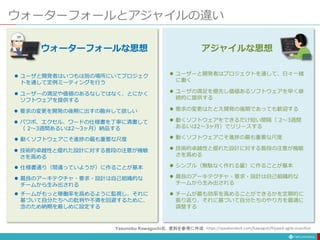 ウォーターフォールとアジャイルの違い
 ユーザーと開発者はプロジェクトを通して、日々一緒
に働く
 ユーザの満足を優先し価値あるソフトウェアを早く継
続的に提供する
 要求の変更はたとえ開発の後期であっても歓迎する
 動くソフトウェアをできるだけ短い間隔（ 2〜3週間
あるいは2〜3ヶ月）でリリースする
 動くソフトウェアこそ進捗の最も重要な尺度
 技術的卓越性と優れた設計に対する普段の注意が機敏
さを高める
 シンプル（無駄なく作れる量）に作ることが基本
 最良のアーキテクチャ・要求・設計は自己組織的な
チームから生み出される
 チームが最も効率を高めることができるかを定期的に
振り返り、それに基づいて自分たちのやり方を最適に
調整する
アジャイルな思想
 ユーザと開発者はいつもは別の場所にいてプロジェク
トを通して定例ミーティングを行う
 ユーザーの満足や価値のあるなしではなく、とにかく
ソフトウェアを提供する
 要求の変更を開発の後期に出すの勘弁して欲しい
 パワポ、エクセル、ワードの仕様書を丁寧に清書して
（ 2〜3週間あるいは2〜3ヶ月）納品する
 動くソフトウェアこそ進捗の最も重要な尺度
 技術的卓越性と優れた設計に対する普段の注意が機敏
さを高める
 仕様書通り（間違っていようが）に作ることが基本
 最良のアーキテクチャ・要求・設計は自己組織的な
チームから生み出される
 チームがもっと稼働率を高めるように監視し、それに
基づいて自分たちへの批判や不満を回避するために、
念のため納期を厳しめに設定する
ウォーターフォールな思想
https://speakerdeck.com/kawaguti/flipped-agile-manifest
Yasunobu Kawaguchi氏 資料を参考に作成
 