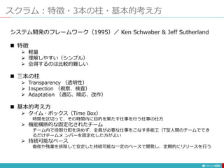 スクラム：特徴・3本の柱・基本的考え方
229
システム開発のフレームワーク（1995）／ Ken Schwaber & Jeff Sutherland
 特徴
 軽量
 理解しやすい（シンプル）
 会得するのは比較的難しい
 三本の柱
 Transparency （透明性）
 Inspection （視察、検査）
 Adaptation （適応、順応、改作）
 基本的考え方
 タイム・ボックス（Time Box）
時間を区切って、その時間内に目的を果たす仕事を行う仕事の仕方
 機能横断的な固定化されたチーム
チーム内で役割分担を決めず、全員が必要な仕事をこなす多能工（T型人間のチームででき
るだけチームメ ンバーを固定化した方がよい
 持続可能なペース
徹夜や残業を排除して安定した持続可能な一定のペースで開発し、定期的にリリースを行う
 