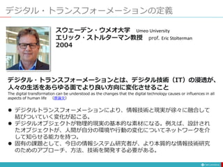 デジタル・トランスフォーメーションの定義
デジタル・トランスフォーメーションとは、デジタル技術（IT）の浸透が、
人々の生活をあらゆる面でより良い方向に変化させること
The digital transformation can be understood as the changes that the digital technology causes or influences in all
aspects of human life （原論文）
 デジタルトランスフォーメーションにより、情報技術と現実が徐々に融合して
結びついていく変化が起こる。
 デジタルオブジェクトが物理的現実の基本的な素材になる。例えば、設計され
たオブジェクトが、人間が自分の環境や行動の変化についてネットワークを介
して知らせる能力を持つ。
 固有の課題として、今日の情報システム研究者が、より本質的な情報技術研究
のためのアプローチ、方法、技術を開発する必要がある。
スウェーデン・ウメオ大学 Umeo University
エリック・ストルターマン教授 prof. Eric Stolterman
2004
 