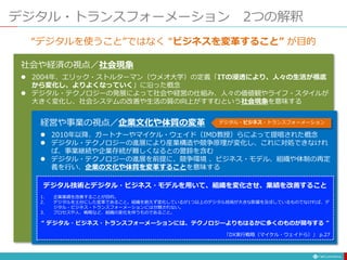 デジタル・トランスフォーメーション 2つの解釈
社会や経済の視点／社会現象
 2004年、エリック・ストルターマン（ウメオ大学）の定義「ITの浸透により、人々の生活が根底
から変化し、よりよくなっていく」に沿った概念
 デジタル・テクノロジーの発展によって社会や経営の仕組み、人々の価値観やライフ・スタイルが
大きく変化し、社会システムの改善や生活の質の向上がすすむという社会現象を意味する
経営や事業の視点／企業文化や体質の変革
 2010年以降、ガートナーやマイケル・ウェイド（IMD教授）らによって提唱された概念
 デジタル・テクノロジーの進展により産業構造や競争原理が変化し、これに対処できなけれ
ば、事業継続や企業存続が難しくなるとの警鈴を含む
 デジタル・テクノロジーの進展を前提に、競争環境 、ビジネス・モデル、組織や体制の再定
義を行い、企業の文化や体質を変革することを意味する
デジタル・ビジネス・トランスフォーメーション
“デジタルを使うこと”ではなく “ビジネスを変革すること” が目的
デジタル技術とデジタル・ビジネス・モデルを用いて、組織を変化させ、業績を改善すること
1. 企業業績を改善することが目的。
2. デジタルを土台にした変革であること。組織を絶えず変化しているが1つ以上のデジタル技術が大きな影響を及ぼしているものでなければ、デ
ジタル・ビジネス・トランスフォーメーションには分類されない。
3. プロセスや人、戦略など、組織の変化を伴うものであること。
“ デジタル・ビジネス・トランスフォーメーションには、テクノロジーよりもはるかに多くのものが関与する ”
「DX実行戦略（マイケル・ウェイドら）」 p.27
 