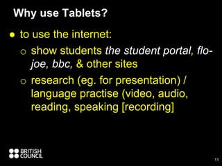 ● to use the internet:
o show students the student portal, flo-
joe, bbc, & other sites
o research (eg. for presentation) /
language practise (video, audio,
reading, speaking [recording]
Why use Tablets?
11
 