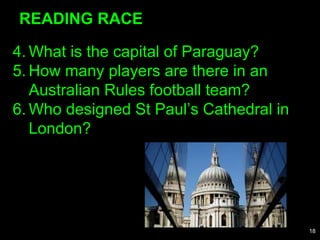 4. What is the capital of Paraguay?
5. How many players are there in an
Australian Rules football team?
6. Who designed St Paul’s Cathedral in
London?
READING RACE
18
 