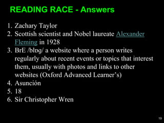 1. Zachary Taylor
2. Scottish scientist and Nobel laureate Alexander
Fleming in 1928
3. BrE /blɒɡ/ a website where a person writes
regularly about recent events or topics that interest
them, usually with photos and links to other
websites (Oxford Advanced Learner’s)
4. Asunción
5. 18
6. Sir Christopher Wren
READING RACE - Answers
19
 
