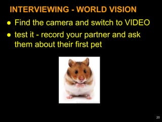 ● Find the camera and switch to VIDEO
● test it - record your partner and ask
them about their first pet
INTERVIEWING - WORLD VISION
20
 