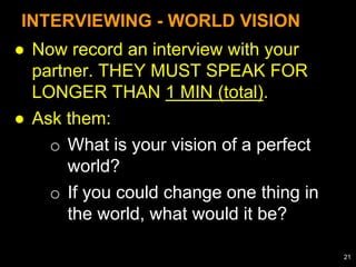 ● Now record an interview with your
partner. THEY MUST SPEAK FOR
LONGER THAN 1 MIN (total).
● Ask them:
o What is your vision of a perfect
world?
o If you could change one thing in
the world, what would it be?
INTERVIEWING - WORLD VISION
21
 
