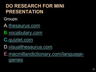 DO RESEARCH FOR MINI
PRESENTATION
Groups:
A.thesaurus.com
B.vocabulary.com
C.quizlet.com
D.visualthesaurus.com
E.macmillandictionary.com/language-
games
23
 