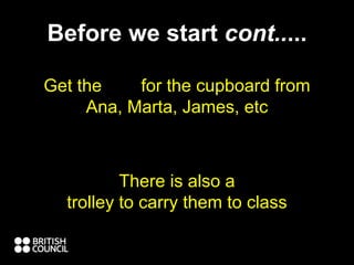 Before we start cont.....
Get the key for the cupboard from
Ana, Marta, James, etc
Please plug them in when you finish.
There is also a
trolley to carry them to class
 