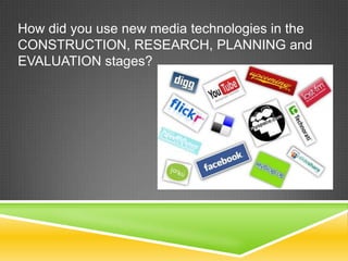 How did you use new media technologies in the
CONSTRUCTION, RESEARCH, PLANNING and
EVALUATION stages?
 