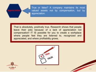 True or false? A company maintains its most
Appreciation         valued assets not by compensation, but by
                     appreciation.




     That is absolutely, positively true. Research shows that people
     leave their jobs because of a lack of appreciation not
     compensation! IT IS possible for you to create a workplace
     where people feel they are listened to, recognized and
     appreciated, and where profitability grows.




                                 16
 
