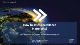 How to assess excellence
in projects?
Ewa Bednarczyk, IPMA Award PMO Director
Project Management Forum
21st April 2016, Moscow
 