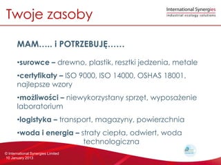 Twoje zasoby

       MAM.. i POTRZEBUJ?

       ?surowce C drewno, plastik, resztki jedzenia, metale
       ?certyfikaty C ISO 9000, ISO 14000, OSHAS 18001,
       najlepsze wzory
       ?mo?liwo?ci C niewykorzystany sprz?t, wyposa?enie
       laboratorium
       ?logistyka C transport, magazyny, powierzchnia
       ?woda i energia C straty ciep?a, odwiert, woda
                          technologiczna
? International Synergies Limited
10 January 2013
 