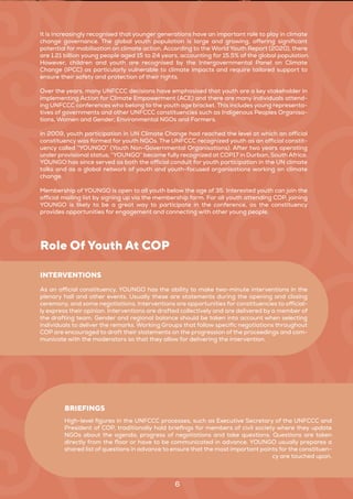 6
It is increasingly recognised that younger generations have an important role to play in climate
change governance. The global youth population is large and growing, offering significant
potential for mobilisation on climate action. According to the World Youth Report (2020), there
are 1.21 billion young people aged 15 to 24 years, accounting for 15.5% of the global population.
However, children and youth are recognised by the Intergovernmental Panel on Climate
Change (IPCC) as particularly vulnerable to climate impacts and require tailored support to
ensure their safety and protection of their rights.
Over the years, many UNFCCC decisions have emphasised that youth are a key stakeholder in
implementing Action for Climate Empowerment (ACE) and there are many individuals attend-
ing UNFCCC conferences who belong to the youth age bracket. This includes young representa-
tives of governments and other UNFCCC constituencies such as Indigenous Peoples Organisa-
tions, Women and Gender, Environmental NGOs and Farmers.
In 2009, youth participation in UN Climate Change had reached the level at which an official
constituency was formed for youth NGOs. The UNFCCC recognized youth as an official constit-
uency called “YOUNGO” (Youth Non-Governmental Organisations). After two years operating
under provisional status, “YOUNGO” became fully recognized at COP17 in Durban, South Africa.
YOUNGO has since served as both the official conduit for youth participation in the UN climate
talks and as a global network of youth and youth-focused organisations working on climate
change.
Membership of YOUNGO is open to all youth below the age of 35. Interested youth can join the
official mailing list by signing up via the membership form. For all youth attending COP, joining
YOUNGO is likely to be a great way to participate in the conference, as the constituency
provides opportunities for engagement and connecting with other young people.
Role Of Youth At COP
As an official constituency, YOUNGO has the ability to make two-minute interventions in the
plenary hall and other events. Usually these are statements during the opening and closing
ceremony, and some negotiations. Interventions are opportunities for constituencies to official-
ly express their opinion. Interventions are drafted collectively and are delivered by a member of
the drafting team. Gender and regional balance should be taken into account when selecting
individuals to deliver the remarks. Working Groups that follow specific negotiations throughout
COP are encouraged to draft their statements on the progression of the proceedings and com-
municate with the moderators so that they allow for delivering the intervention.
INTERVENTIONS
High-level figures in the UNFCCC processes, such as Executive Secretary of the UNFCCC and
President of COP, traditionally hold briefings for members of civil society where they update
NGOs about the agenda, progress of negotiations and take questions. Questions are taken
directly from the floor or have to be communicated in advance. YOUNGO usually prepares a
shared list of questions in advance to ensure that the most important points for the constituen-
cy are touched upon.
BRIEFINGS
 