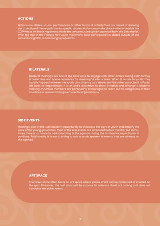 7
Actions are strikes, sit-ins, performance or other forms of activity that are aimed at drawing
the attention of the negotiators to specific causes. Actions may take place inside or outside the
COP venue. All those happening inside the venue must obtain an approval from the Secretariat.
With the rise of the Fridays for Future movement, local participation in strikes outside of the
venue during COP is increasing in popularity
ACTIONS
Hosting a side event is an excellent opportunity to showcase the work of youth and amplify the
voice of the young generation. Most of the side events are scheduled before the COP but some-
times there is a chance to add something to the agenda during the conference, in particular in
pavilions. Additionally, it is worth trying to add a youth speaker to events that are already on
the agenda.
SIDE EVENTS
Bilateral meetings are one of the best ways to engage with other actors during COP as they
provide time and space necessary for meaningful interactions. When it comes to youth, they
usually happen between the youth constituency as a whole and the other actor, be it a Party,
UN body or organisation. It is at one’s discretion to show initiative and arrange a bilateral
meeting. YOUNGO members are particularly encouraged to reach out to delegations of their
countries or relevant intergovernmental organisations.
BILATERALS
The Green Zone often hosts an art space where pieces of art can be presented or created on
the spot. Moreover, the host city could be a space for relevant street art as long as it does not
vandalise the public areas.
ART SPACE
 