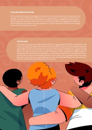 COP is all about Parties coming together to determine their future actions in combating climate
change. For those interested in diplomacy, it is a great lesson of how policy making looks in
practice. It is also a chance to get connected with people working on different levels of govern-
mental hierarchy and learn from them how this work looks like. The engagement will be the
most meaningful if you interact with the negotiators, ask them questions outside of the meeting
room and try to present your cause.
FOLLOW NEGOTIATIONS
Youth Day has become an integral part of COP. It is organised by YOUNGO in cooperation with
Action for Climate Empowerment (ACE) staff at the UNFCCC. ACE is a term adopted to denote
work under Article 6 of the Convention and Article 12 of the Paris Agreement. The overarching
goal of ACE and of the Youth Day is to empower all members of society to engage in climate
action, through education, training, public awareness, public participation, public access to
information, and international cooperation on these issues. Youth Day is a day devoted to rais-
ing the voice of youth and drawing attention to the work of young people around the world.
During this day, there are usually meetings of youth with high-level figures as well as events in
the main venues that showcase actions of the youth.
YOUTH DAY
8
 