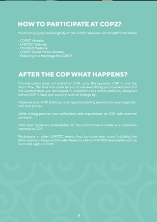 9
Youth can engage meaningfully at the COP27 sessions via the platforms below.
- COP27 Website
- UNFCCC Website
- YOUNGO Website
- COP27 Social Media Handles
- Following the hashtags for COP27
HOW TO PARTICIPATE AT COP27
Climate action does not end after COP, quite the opposite. COP is only the
start. Now, the time has come for you to use everything you have learned and
the partnerships you developed to implement the action plan you designed
before COP in your own country to drive change by:
Organize post-COP briefings and capacity building sessions for your organiza-
tion and groups.
Write a blog post on your reflections and experiences at COP with external
partners.
Hold your countries accountable for the commitments made and outcomes
reached at COP.
Participate in other UNFCCC events that continue year round including the
Bonn sessions, Regional Climate Weeks as well as YOUNGO-led events such as
local and regional COYs.
AFTER THE COP WHAT HAPPENS?
 