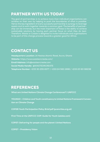 12
PARTNER WITH US TODAY
The goal of partnerships is to achieve more than individual organisations can
achieve on their own by helping to push the boundaries of what is possible.
Hence the key ingredient of every successful partnership is synergy to leverage
assets and to work together towards a common goal. The benefits of partner-
ship can be immense, but the most important of these is the ability to achieve
sustainable solutions by having each partner focus on what they do best.
Therefore, Waste or Create is delighted to invite individuals and organisations
to be part of this change process towards a greater good for Africa.
CONTACT US
Headquarters Location: 14 Haatso Atomic Road, Accra, Ghana
Website: https://www.wasteorcreate.com/
Email Address: info@wasteorcreate.com
Social Media Handle: @WASTEORCREATE
Telephone Number: +233 30 255 8377 / +233 24 583 1998 / +233 20 80 98238
REFERENCES
What are United Nations Climate Change Conferences? | UNFCCC
YOUNGO – Children and Youth constituency to United Nations Framework Conven-
tion on Climate Change
COP26 Youth Participation Policy Brief.pdf (pcancities.org.uk)
First Time at the UNFCCC COP: Guide for Youth (adobe.com)
COP27: Delivering for people and the planet | United Nations
COP27 - Presidency Vision
 