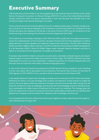 COP (Conference of the Parties) is an annual gathering of all countries that are Parties to the United
Nations Framework Convention on Climate Change (UNFCCC). It is one of the United Nations climate
change conferences which has grown exponentially in size over the past two decades and is now
among the largest international meetings in the world.
These conferences are the foremost global forums for multilateral discussion of climate change mat-
ters and serve as the formal meetings of the Conference of the Parties (COP), the Conference of the
Parties serving as the meeting of the Parties to the Kyoto Protocol (CMP) and the Conference of the
Parties serving as the meeting of the Parties to the Paris Agreement (the CMA).
The Conference of the Parties (meeting as COP, CMP and CMA) usually lasts two weeks and serves to
review the implementation of the Convention, the Kyoto Protocol and the Paris Agreement as well as
adopt decisions to further develop and implement these three instruments. The first COP conference
(COP1) was held in 1995 at Berlin, Germany. The 27th Conference of the Parties (COP27) scheduled for
6 to 18 November 2022 in Sharm El-Sheikh, Egypt, seeks renewed solidarity between countries to
deliver on the landmark Paris Agreement, for people and the planet.
It has been observed that children and youth are particularly vulnerable to climate impacts and require
tailored support to ensure their safety and protection of their rights. The UNFCCC decisions have also
emphasised that youth are a key stakeholder in implementing Action for Climate Empowerment and
they also have an important role to play in climate change governance.
In view of this, Waste Or Create Hub prepared this COP27 Starter Pack as a guide for youth intending
to know more about COP or participate at the conference. This Starter Pack contains an Overview of
COP, Agenda of COP, COP27 in Focus, as well as Youth Involvement and their Role at COP.
It also details Waste Or Create Hub’s Strategy to enable youth involvement at COP. The Environmental
Workforce for Africa is a 5-year Strategy which outlines how Waste Or Create intends to enable the
youth to the work opportunities that abound in the green economy and provide skills training that will
equip the workforce to take up challenges and innovate with the knowledge acquired, thereby provid-
ing a sustainable and viable means of livelihood that the youth can embrace. The strategy gives the
youth the opportunity to become young environmental sustainability professionals and develop their
experience in the green economy space with adequate tools, knowledge, and resources.
It is anticipated that the youth will find this starter pack insightful and also make full use of the opportu-
nities afforded them through COP.
Executive Summary
1
 