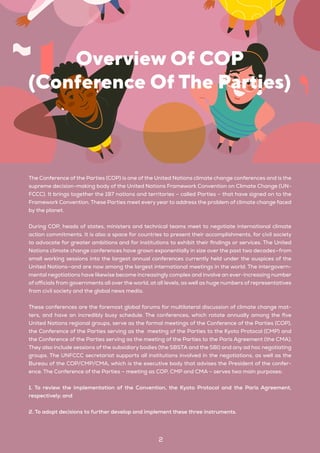 2
The Conference of the Parties (COP) is one of the United Nations climate change conferences and is the
supreme decision-making body of the United Nations Framework Convention on Climate Change (UN-
FCCC). It brings together the 197 nations and territories – called Parties – that have signed on to the
Framework Convention. These Parties meet every year to address the problem of climate change faced
by the planet.
During COP, heads of states, ministers and technical teams meet to negotiate international climate
action commitments. It is also a space for countries to present their accomplishments, for civil society
to advocate for greater ambitions and for institutions to exhibit their findings or services. The United
Nations climate change conferences have grown exponentially in size over the past two decades—from
small working sessions into the largest annual conferences currently held under the auspices of the
United Nations—and are now among the largest international meetings in the world. The intergovern-
mental negotiations have likewise become increasingly complex and involve an ever-increasing number
of officials from governments all over the world, at all levels, as well as huge numbers of representatives
from civil society and the global news media.
These conferences are the foremost global forums for multilateral discussion of climate change mat-
ters, and have an incredibly busy schedule. The conferences, which rotate annually among the five
United Nations regional groups, serve as the formal meetings of the Conference of the Parties (COP),
the Conference of the Parties serving as the meeting of the Parties to the Kyoto Protocol (CMP) and
the Conference of the Parties serving as the meeting of the Parties to the Paris Agreement (the CMA).
They also include sessions of the subsidiary bodies (the SBSTA and the SBI) and any ad hoc negotiating
groups. The UNFCCC secretariat supports all institutions involved in the negotiations, as well as the
Bureau of the COP/CMP/CMA, which is the executive body that advises the President of the confer-
ence. The Conference of the Parties – meeting as COP, CMP and CMA – serves two main purposes:
1. To review the implementation of the Convention, the Kyoto Protocol and the Paris Agreement,
respectively; and
2. To adopt decisions to further develop and implement these three instruments.
Overview Of COP
(Conference Of The Parties)
 