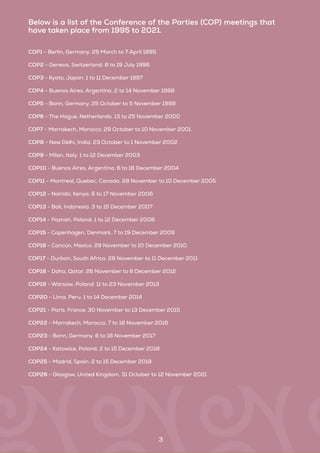 Below is a list of the Conference of the Parties (COP) meetings that
have taken place from 1995 to 2021.
COP1 - Berlin, Germany. 28 March to 7 April 1995
COP2 - Geneva, Switzerland. 8 to 19 July 1996
COP3 - Kyoto, Japan. 1 to 11 December 1997
COP4 - Buenos Aires, Argentina. 2 to 14 November 1998
COP5 - Bonn, Germany. 25 October to 5 November 1999
COP6 - The Hague, Netherlands. 13 to 25 November 2000
COP7 - Marrakech, Morocco. 29 October to 10 November 2001
COP8 - New Delhi, India. 23 October to 1 November 2002
COP9 - Milan, Italy. 1 to 12 December 2003
COP10 - Buenos Aires, Argentina. 6 to 18 December 2004
COP11 - Montreal, Quebec, Canada. 28 November to 10 December 2005
COP12 - Nairobi, Kenya. 6 to 17 November 2006
COP13 - Bali, Indonesia. 3 to 15 December 2007
COP14 - Poznań, Poland. 1 to 12 December 2008
COP15 - Copenhagen, Denmark. 7 to 19 December 2009
COP16 - Cancún, Mexico. 29 November to 10 December 2010
COP17 - Durban, South Africa. 28 November to 11 December 2011
COP18 - Doha, Qatar. 26 November to 8 December 2012
COP19 - Warsaw, Poland. 11 to 23 November 2013
COP20 - Lima, Peru. 1 to 14 December 2014
COP21 - Paris, France. 30 November to 13 December 2015
COP22 - Marrakech, Morocco. 7 to 18 November 2016
COP23 - Bonn, Germany. 6 to 18 November 2017
COP24 - Katowice, Poland. 2 to 15 December 2018
COP25 - Madrid, Spain. 2 to 15 December 2019
COP26 - Glasgow, United Kingdom. 31 October to 12 November 2021
3
 