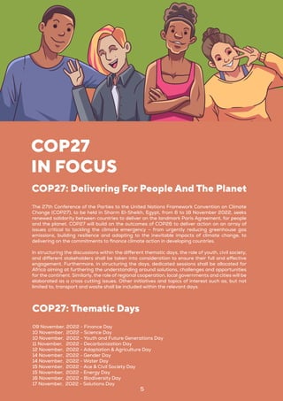 5
COP27
IN FOCUS
The 27th Conference of the Parties to the United Nations Framework Convention on Climate
Change (COP27), to be held in Sharm El-Sheikh, Egypt, from 6 to 18 November 2022, seeks
renewed solidarity between countries to deliver on the landmark Paris Agreement, for people
and the planet. COP27 will build on the outcomes of COP26 to deliver action on an array of
issues critical to tackling the climate emergency – from urgently reducing greenhouse gas
emissions, building resilience and adapting to the inevitable impacts of climate change, to
delivering on the commitments to finance climate action in developing countries.
In structuring the discussions within the different thematic days, the role of youth, civil society,
and different stakeholders shall be taken into consideration to ensure their full and effective
engagement. Furthermore, in structuring the days, dedicated sessions shall be allocated for
Africa aiming at furthering the understanding around solutions, challenges and opportunities
for the continent. Similarly, the role of regional cooperation, local governments and cities will be
elaborated as a cross cutting issues. Other initiatives and topics of interest such as, but not
limited to, transport and waste shall be included within the relevant days.
COP27: Delivering For People And The Planet
09 November, 2022 - Finance Day
10 November, 2022 - Science Day
10 November, 2022 - Youth and Future Generations Day
11 November, 2022 - Decarbonization Day
12 November, 2022 - Adaptation & Agriculture Day
14 November, 2022 - Gender Day
14 November, 2022 - Water Day
15 November, 2022 - Ace & Civil Society Day
15 November, 2022 - Energy Day
16 November, 2022 - Biodiversity Day
17 November, 2022 - Solutions Day
COP27: Thematic Days
 
