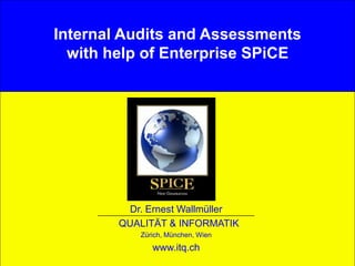1© Dr. E. Wallmüller Qualität & Informatik - www.itq.ch
Internal Audits and Assessments
with help of Enterprise SPiCE
Dr. Ernest Wallmüller
QUALITÄT & INFORMATIK
Zürich, München, Wien
www.itq.ch
 