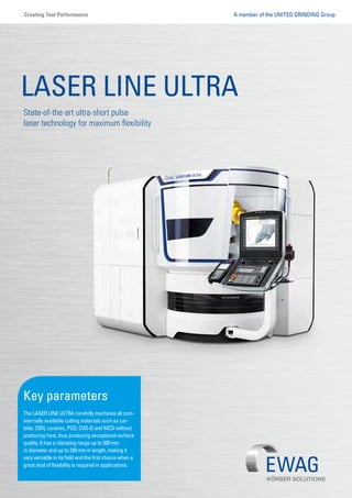 State-of-the-art ultra-short pulse
laser technology for maximum flexibility
LASER LINE ULTRA
Key parameters
The LASER LINE ULTRA carefully machines all com-
mercially available cutting materials such as car-
bide, CBN, ceramic, PCD, CVD-D and MCD without
producing heat, thus producing exceptional surface
quality. It has a clamping range up to 200 mm
in diameter and up to 250 mm in length, making it
very versatile in its field and the first choice when a
great deal of flexibility is required in applications.
A member of the UNITED GRINDING GroupCreating Tool Performance
 