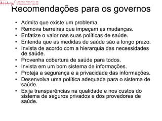 Recomendações para os governos
•   Admita que existe um problema.
•   Remova barreiras que impeçam as mudanças.
•   Enfatize o valor nas suas políticas de saúde.
•   Entenda que as medidas de saúde são a longo prazo.
•   Invista de acordo com a hierarquia das necessidades
    de saúde.
•   Provenha cobertura de saúde para todos.
•   Invista em um bom sistema de informações.
•   Proteja a segurança e a privacidade das informações.
•   Desenvolva uma política adequada para o sistema de
    saúde.
•   Exija transparências na qualidade e nos custos do
    sistema de seguros privados e dos provedores de
    saúde.
 