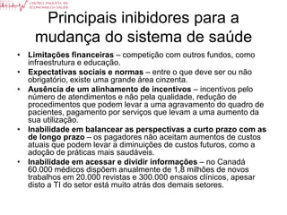 Principais inibidores para a
    mudança do sistema de saúde
• Limitações financeiras – competição com outros fundos, como
  infraestrutura e educação.
• Expectativas sociais e normas – entre o que deve ser ou não
  obrigatório, existe uma grande área cinzenta.
• Ausência de um alinhamento de incentivos – incentivos pelo
  número de atendimentos e não pela qualidade, redução de
  procedimentos que podem levar a uma agravamento do quadro de
  pacientes, pagamento por serviços que levam a uma aumento da
  sua utilização.
• Inabilidade em balancear as perspectivas a curto prazo com as
  de longo prazo – os pagadores não aceitam aumentos de custos
  atuais que podem levar a diminuições de custos futuros, como a
  adoção de práticas mais saudáveis.
• Inabilidade em acessar e dividir informações – no Canadá
  60.000 médicos dispõem anualmente de 1,8 milhões de novos
  trabalhos em 20.000 revistas e 300.000 ensaios clínicos, apesar
  disto a TI do setor está muito atrás dos demais setores.
 