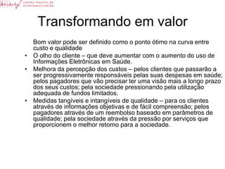Transformando em valor
  Bom valor pode ser definido como o ponto ótimo na curva entre
  custo e qualidade
• O olho do cliente – que deve aumentar com o aumento do uso de
  Informações Eletrônicas em Saúde.
• Melhora da percepção dos custos – pelos clientes que passarão a
  ser progressivamente responsáveis pelas suas despesas em saúde;
  pelos pagadores que vão precisar ter uma visão mais a longo prazo
  dos seus custos; pela sociedade pressionando pela utilização
  adequada de fundos limitados.
• Medidas tangíveis e intangíveis de qualidade – para os clientes
  através de informações objetivas e de fácil compreensão; pelos
  pagadores através de um reembolso baseado em parâmetros de
  qualidade; pela sociedade através da pressão por serviços que
  proporcionem o melhor retorno para a sociedade.
 