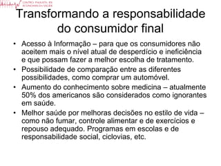 Transformando a responsabilidade
       do consumidor final
• Acesso à Informação – para que os consumidores não
  aceitem mais o nível atual de desperdício e ineficiência
  e que possam fazer a melhor escolha de tratamento.
• Possibilidade de comparação entre as diferentes
  possibilidades, como comprar um automóvel.
• Aumento do conhecimento sobre medicina – atualmente
  50% dos americanos são considerados como ignorantes
  em saúde.
• Melhor saúde por melhoras decisões no estilo de vida –
  como não fumar, controle alimentar e de exercícios e
  repouso adequado. Programas em escolas e de
  responsabilidade social, ciclovias, etc.
 