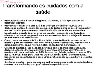 Transformando os cuidados com a
                saúde
•   Preocupação com a saúde integral do indivíduo, e não apenas com os
    episódios agudos.
•   Prevenção – estima-se que 80% das doenças coronarianas, 90% dos
    diabéticos do tipo 2 e mais das metades de todos os tipos de câncer, podem
    ser prevenidos por mudanças de estilo de vida como dieta e exercícios.
•   Localização e modo de promover prevenção – passando dos hospitais,
    clínicas e consultórios, para locais mais convenientes como lojas de varejo,
    no trabalho e nas residências.
•   Quem promove prevenção? – diminuição da centralização excessiva no
    médico, para provedores com nível médio, como assistentes, enfermeiros e
    outros auxiliares, como nutricionistas, conselheiros genéticos, etc.
•   Cuidados crônicos – as doenças crônicas como doença cardiovascular,
    diabetes, câncer, doença respiratória crônica e doenças neurológicas e
    mentais são responsáveis por 60% das mortes globais, e devem crescer 17%
    até 2015. Programas para doentes crônicos localizados nas residências,
    baseados na conectividade e em outros profissionais que auxiliam o trabalho
    médico.
•   Cuidados agudos – com protocolos padronizados, em locais especializados e
    centros de excelência, com profissionais especializados
 