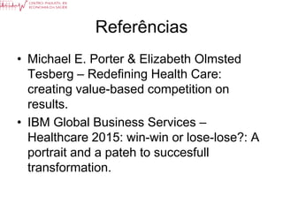 Referências
• Michael E. Porter & Elizabeth Olmsted
  Tesberg – Redefining Health Care:
  creating value-based competition on
  results.
• IBM Global Business Services –
  Healthcare 2015: win-win or lose-lose?: A
  portrait and a pateh to succesfull
  transformation.
 