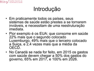 Introdução
• Em praticamente todos os países, seus
  sistemas de saúde estão prestes a se tornarem
  inviáveis, e necessitam de uma reestruturação
  imediata.
• Pior exemplo é os EUA: que consome em saúde
  22% mais que o segundo colocado
  Luxemburgo, 49% mais que o terceiro colocado
  a Suiça, e 2,4 vezes mais que a média da
  OECD.
• No Canadá se nada for feito, em 2015 os gastos
  com saúde devem chegar a 50% dos gastos do
  governo, 65% em 2017, e 100% em 2026.
 