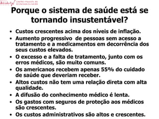 Porque o sistema de saúde está se
    tornando insustentável?
• Custos crescentes acima dos níveis de inflação.
• Aumento progressivo de pessoas sem acesso a
  tratamento e a medicamentos em decorrência dos
  seus custos elevados.
• O excesso e a falta de tratamento, junto com os
  erros médicos, são muito comuns.
• Os americanos recebem apenas 55% do cuidado
  de saúde que deveriam receber.
• Altos custos não tem uma relação direta com alta
  qualidade.
• A difusão do conhecimento médico é lenta.
• Os gastos com seguros de proteção aos médicos
  são crescentes. – Michael E. Porter & Elisabeth O. Teisberg
     Redefining Health Care
• Os custos administrativos são altos e crescentes.
 
