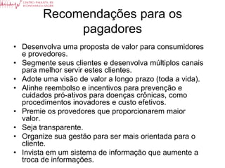 Recomendações para os
             pagadores
• Desenvolva uma proposta de valor para consumidores
  e provedores.
• Segmente seus clientes e desenvolva múltiplos canais
  para melhor servir estes clientes.
• Adote uma visão de valor a longo prazo (toda a vida).
• Alinhe reembolso e incentivos para prevenção e
  cuidados pró-ativos para doenças crônicas, como
  procedimentos inovadores e custo efetivos.
• Premie os provedores que proporcionarem maior
  valor.
• Seja transparente.
• Organize sua gestão para ser mais orientada para o
  cliente.
• Invista em um sistema de informação que aumente a
  troca de informações.
 