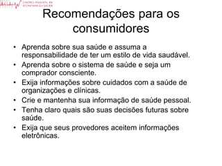 Recomendações para os
            consumidores
• Aprenda sobre sua saúde e assuma a
  responsabilidade de ter um estilo de vida saudável.
• Aprenda sobre o sistema de saúde e seja um
  comprador consciente.
• Exija informações sobre cuidados com a saúde de
  organizações e clínicas.
• Crie e mantenha sua informação de saúde pessoal.
• Tenha claro quais são suas decisões futuras sobre
  saúde.
• Exija que seus provedores aceitem informações
  eletrônicas.
 