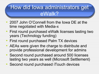 How did Iowa administrators get eWalk? 2007 John O’Connell from the Iowa DE at the time negotiated with Media-x First round purchased eWalk licenses lasting two years (Technology funding) First round purchased Palm TX devices AEAs were given the charge to distribute and provide professional development for admins Second round purchased around 500 licenses lasting two years as well (Microsoft Settlement) Second round purchased iTouch devices 