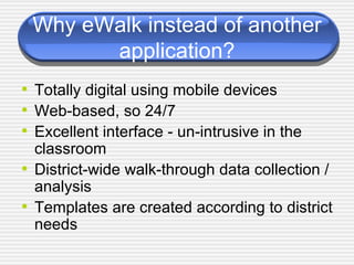 Why eWalk instead of another application? Totally digital using mobile devices Web-based, so 24/7 Excellent interface - un-intrusive in the classroom District-wide walk-through data collection / analysis  Templates are created according to district needs 