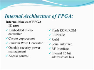 Internal Architecture of FPGA: Internal blocks of FPGA IC are: Embedded micro controller  Crypto coprocessor Random Word Generator On chip security power management Access control Flash ROM/ROM EEPROM RAM Serial interface RF Interface Internal 16 bit address/data bus 