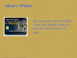 About e-Wallet: The electronic wallet (e-Wallet) is just like a leather wallet as it does the same, in terms of e-cash .  