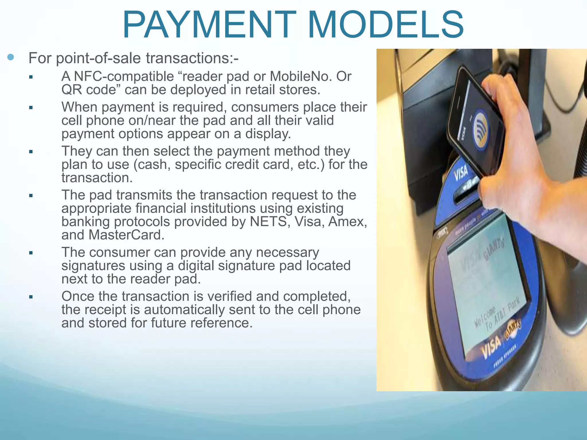 PAYMENT MODELS
 For point-of-sale transactions:-
 A NFC-compatible “reader pad or MobileNo. Or
QR code” can be deployed in retail stores.
 When payment is required, consumers place their
cell phone on/near the pad and all their valid
payment options appear on a display.
 They can then select the payment method they
plan to use (cash, speciﬁc credit card, etc.) for the
transaction.
 The pad transmits the transaction request to the
appropriate ﬁnancial institutions using existing
banking protocols provided by NETS, Visa, Amex,
and MasterCard.
 The consumer can provide any necessary
signatures using a digital signature pad located
next to the reader pad.
 Once the transaction is verified and completed,
the receipt is automatically sent to the cell phone
and stored for future reference.
 