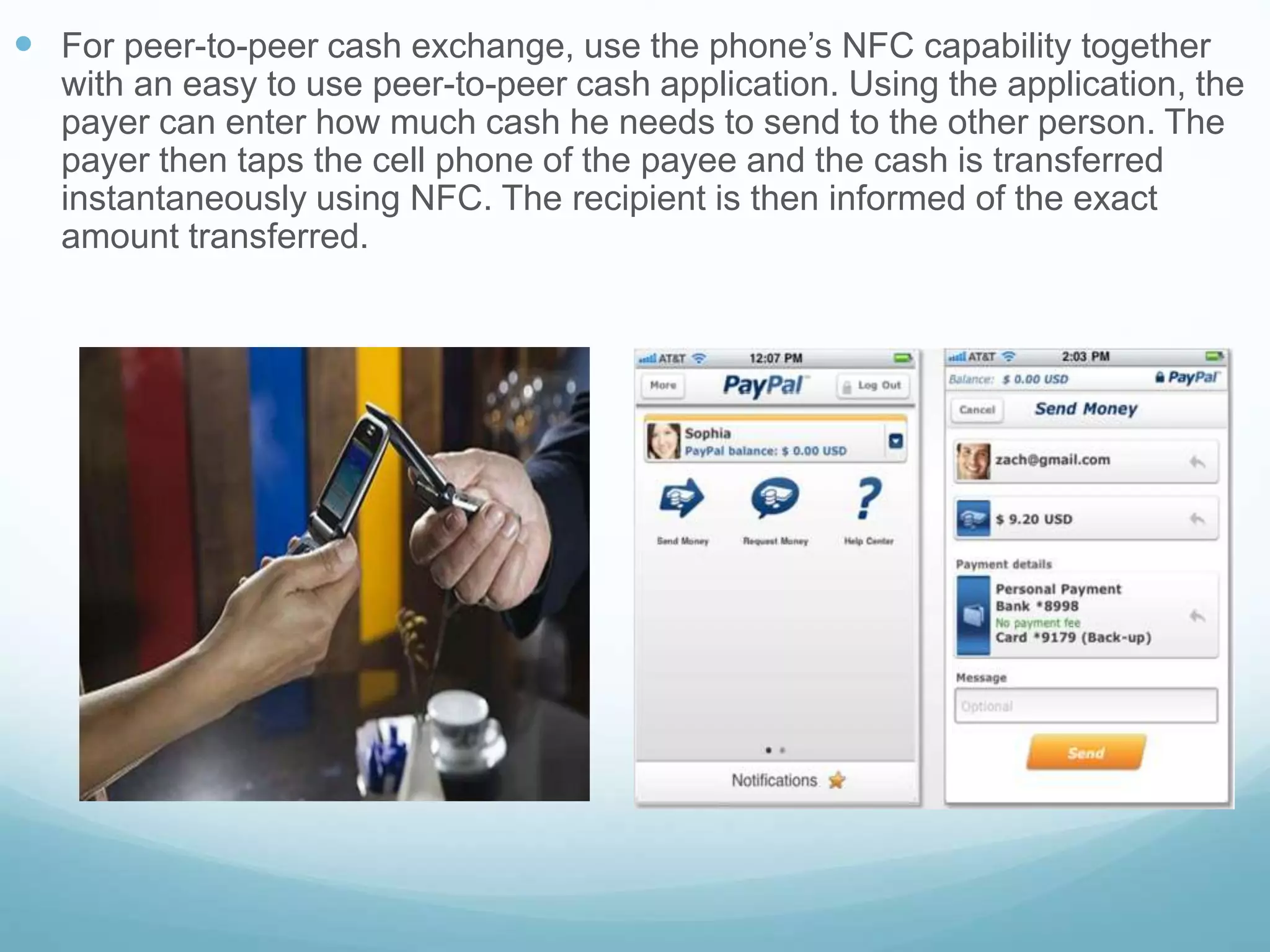  For peer-to-peer cash exchange, use the phone’s NFC capability together
with an easy to use peer-to-peer cash application. Using the application, the
payer can enter how much cash he needs to send to the other person. The
payer then taps the cell phone of the payee and the cash is transferred
instantaneously using NFC. The recipient is then informed of the exact
amount transferred.
 