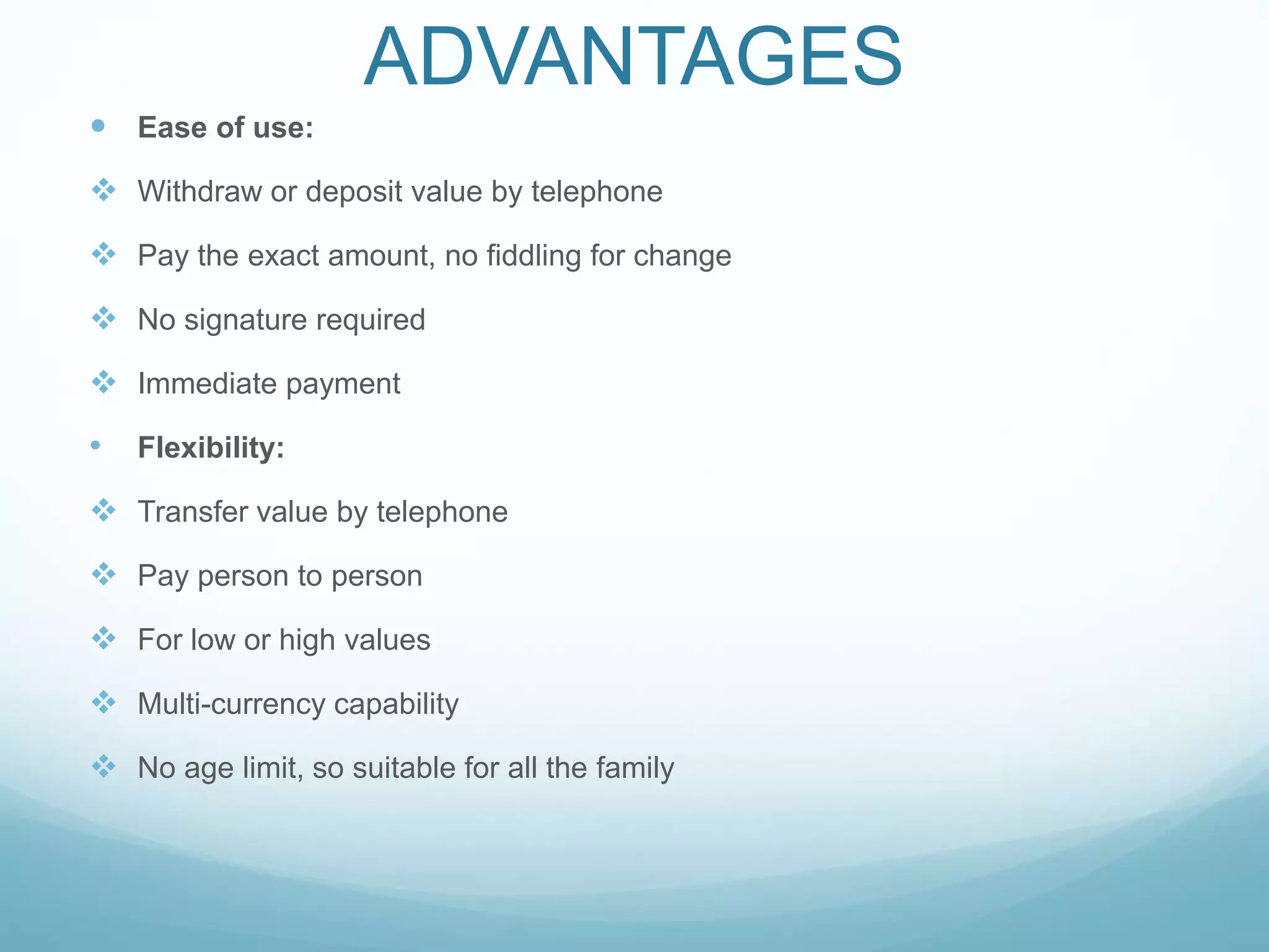 ADVANTAGES
 Ease of use:
 Withdraw or deposit value by telephone
 Pay the exact amount, no fiddling for change
 No signature required
 Immediate payment
• Flexibility:
 Transfer value by telephone
 Pay person to person
 For low or high values
 Multi-currency capability
 No age limit, so suitable for all the family
 
