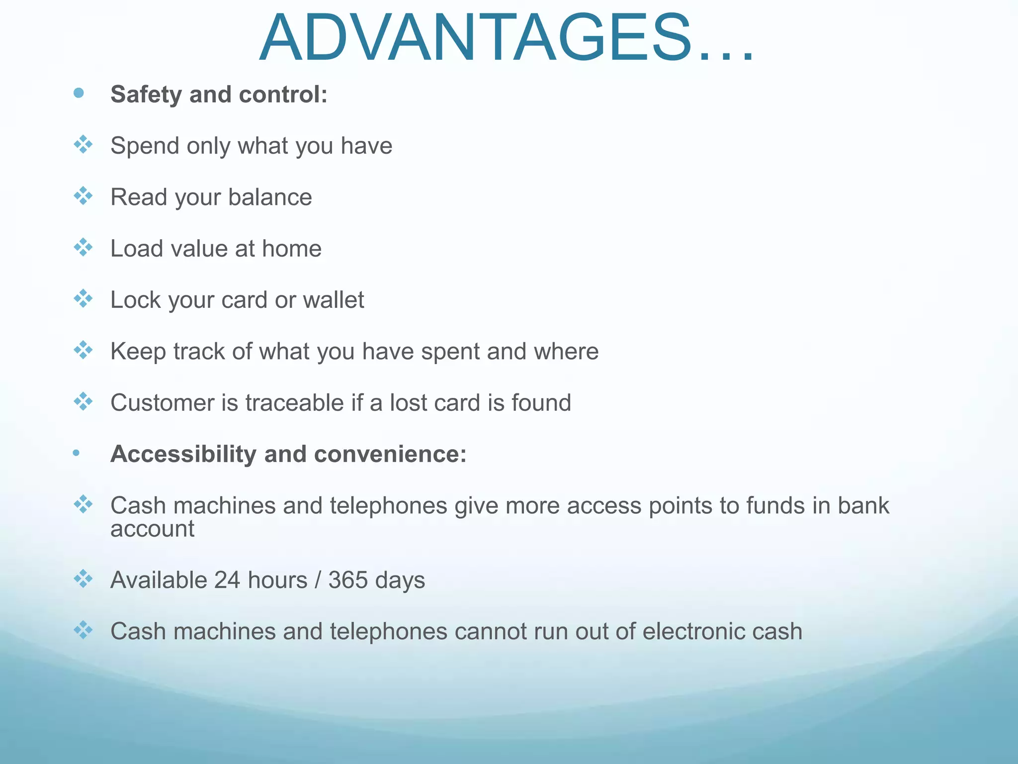 ADVANTAGES…
 Safety and control:
 Spend only what you have
 Read your balance
 Load value at home
 Lock your card or wallet
 Keep track of what you have spent and where
 Customer is traceable if a lost card is found
• Accessibility and convenience:
 Cash machines and telephones give more access points to funds in bank
account
 Available 24 hours / 365 days
 Cash machines and telephones cannot run out of electronic cash
 