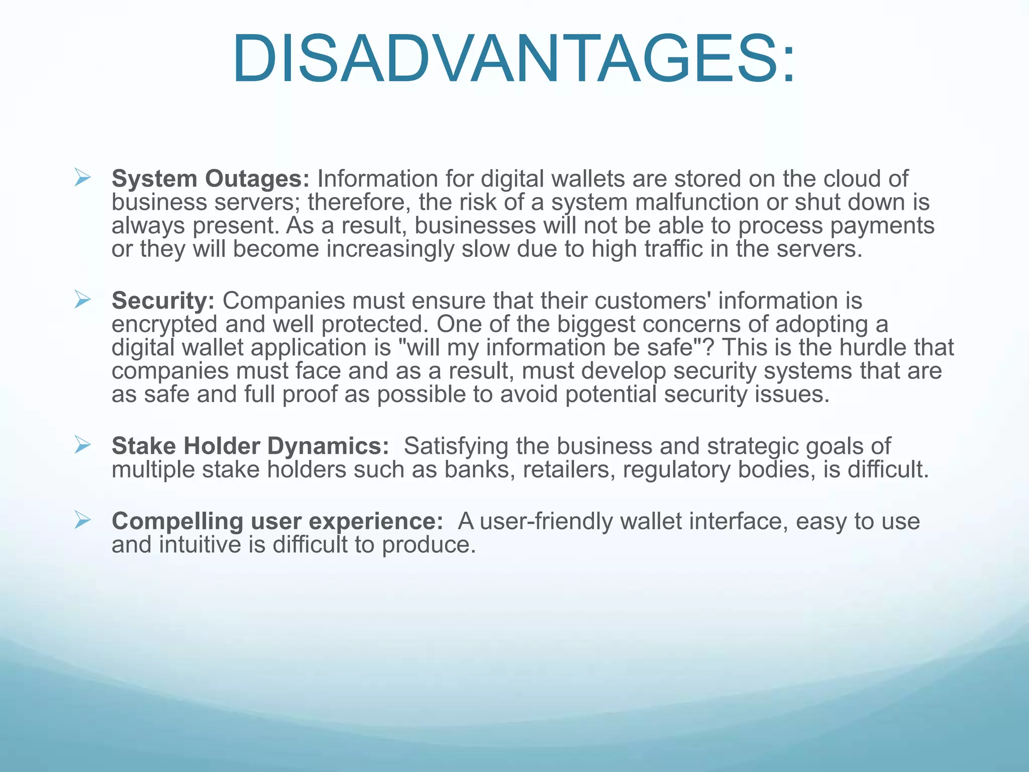DISADVANTAGES:
 System Outages: Information for digital wallets are stored on the cloud of
business servers; therefore, the risk of a system malfunction or shut down is
always present. As a result, businesses will not be able to process payments
or they will become increasingly slow due to high traffic in the servers.
 Security: Companies must ensure that their customers' information is
encrypted and well protected. One of the biggest concerns of adopting a
digital wallet application is "will my information be safe"? This is the hurdle that
companies must face and as a result, must develop security systems that are
as safe and full proof as possible to avoid potential security issues.
 Stake Holder Dynamics: Satisfying the business and strategic goals of
multiple stake holders such as banks, retailers, regulatory bodies, is difficult.
 Compelling user experience: A user-friendly wallet interface, easy to use
and intuitive is difficult to produce.
 