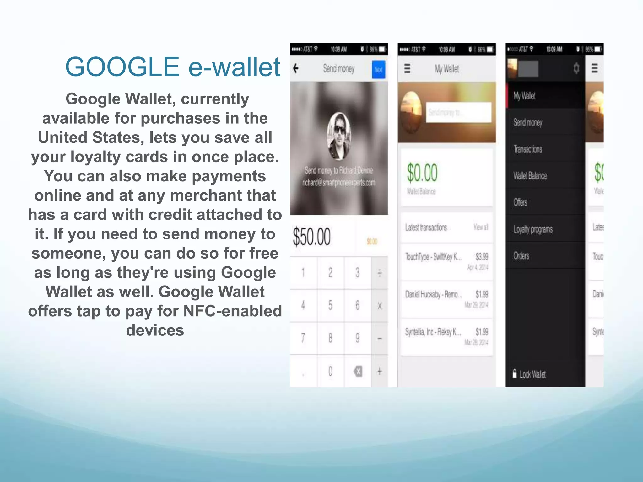 GOOGLE e-wallet
Google Wallet, currently
available for purchases in the
United States, lets you save all
your loyalty cards in once place.
You can also make payments
online and at any merchant that
has a card with credit attached to
it. If you need to send money to
someone, you can do so for free
as long as they're using Google
Wallet as well. Google Wallet
offers tap to pay for NFC-enabled
devices
 