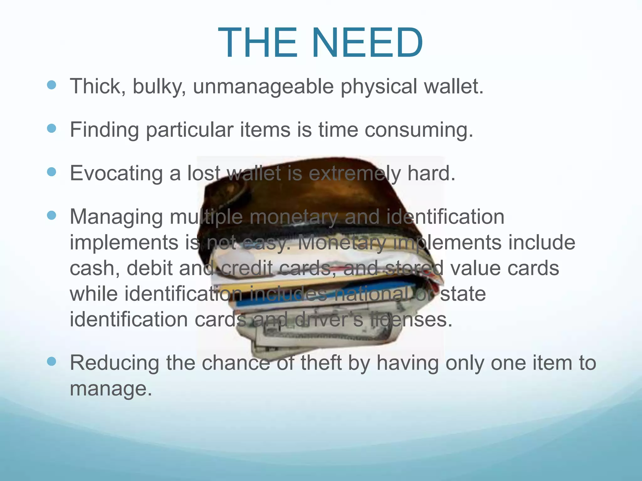  Thick, bulky, unmanageable physical wallet.
 Finding particular items is time consuming.
 Evocating a lost wallet is extremely hard.
 Managing multiple monetary and identification
implements is not easy. Monetary implements include
cash, debit and credit cards, and stored value cards
while identification includes national or state
identification cards and driver’s licenses.
 Reducing the chance of theft by having only one item to
manage.
THE NEED
 